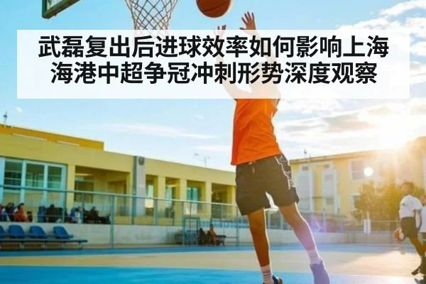 武磊复出后进球效率如何影响上海海港中超争冠冲刺形势深度观察