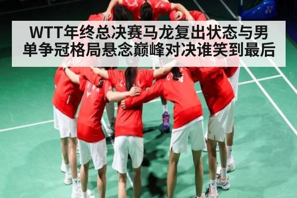 WTT年终总决赛马龙复出状态与男单争冠格局悬念巅峰对决谁笑到最后
