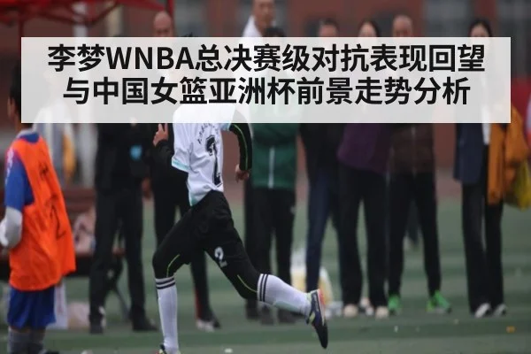 李梦WNBA总决赛级对抗表现回望与中国女篮亚洲杯前景走势分析